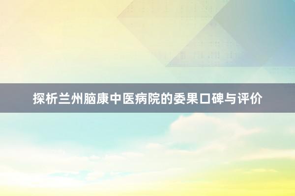 探析兰州脑康中医病院的委果口碑与评价